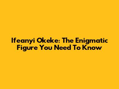 Ifeanyi Okeke: The Enigmatic Figure You Need To Know