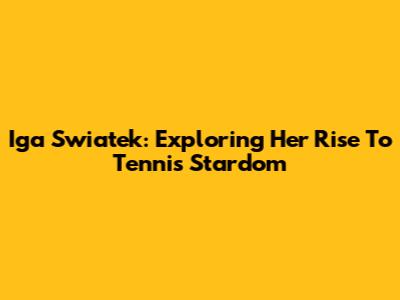Iga Swiatek: Exploring Her Rise To Tennis Stardom