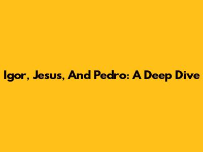 Igor, Jesus, And Pedro: A Deep Dive