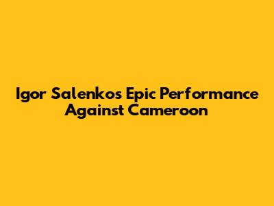 Igor Salenko's Epic Performance Against Cameroon