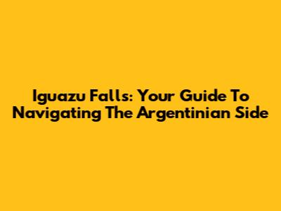 Iguazu Falls: Your Guide To Navigating The Argentinian Side