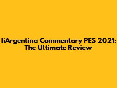 IiArgentina Commentary PES 2021: The Ultimate Review