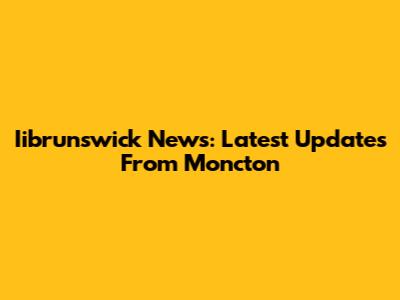 Iibrunswick News: Latest Updates From Moncton