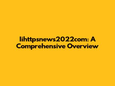Iihttpsnews2022com: A Comprehensive Overview