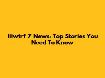 Iiiwtrf 7 News: Top Stories You Need To Know