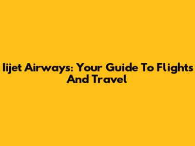 Iijet Airways: Your Guide To Flights And Travel