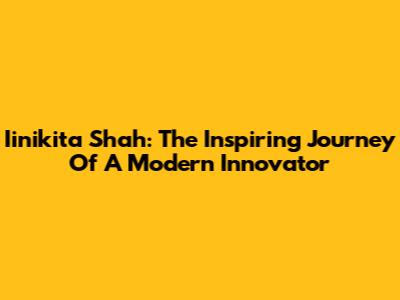 Iinikita Shah: The Inspiring Journey Of A Modern Innovator