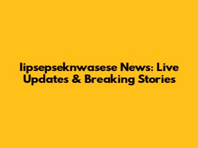 Iipsepseknwasese News: Live Updates & Breaking Stories
