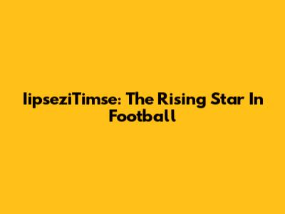 IipseziTimse: The Rising Star In Football