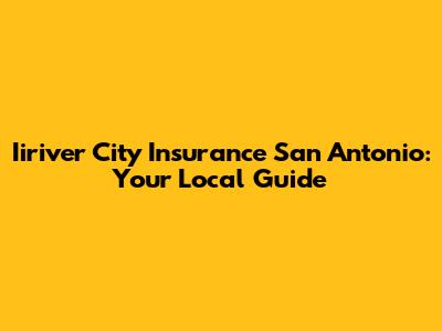 Iiriver City Insurance San Antonio: Your Local Guide