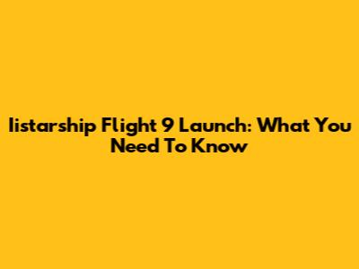 Iistarship Flight 9 Launch: What You Need To Know