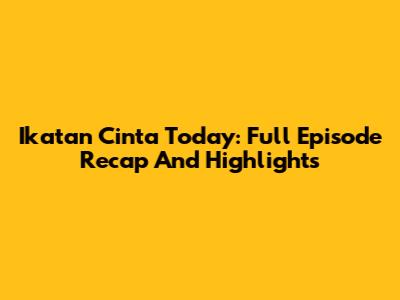 Ikatan Cinta Today: Full Episode Recap And Highlights