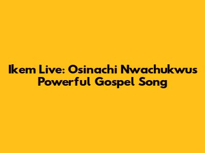 Ikem Live: Osinachi Nwachukwu's Powerful Gospel Song