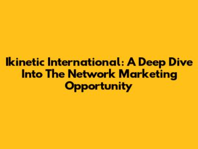 Ikinetic International: A Deep Dive Into The Network Marketing Opportunity