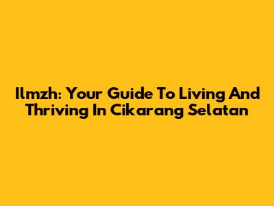Ilmzh: Your Guide To Living And Thriving In Cikarang Selatan