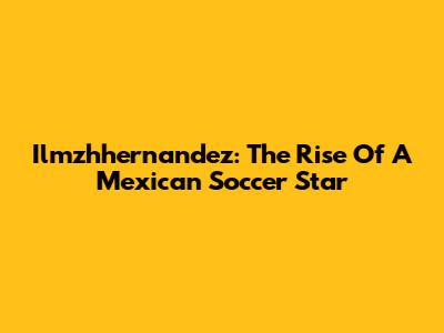 Ilmzhhernandez: The Rise Of A Mexican Soccer Star