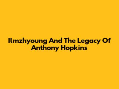 Ilmzhyoung And The Legacy Of Anthony Hopkins