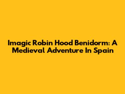 Imagic Robin Hood Benidorm: A Medieval Adventure In Spain