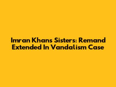 Imran Khan's Sisters: Remand Extended In Vandalism Case