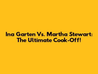 Ina Garten Vs. Martha Stewart: The Ultimate Cook-Off!