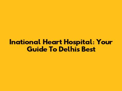 Inational Heart Hospital: Your Guide To Delhi's Best