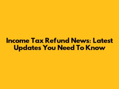 Income Tax Refund News: Latest Updates You Need To Know