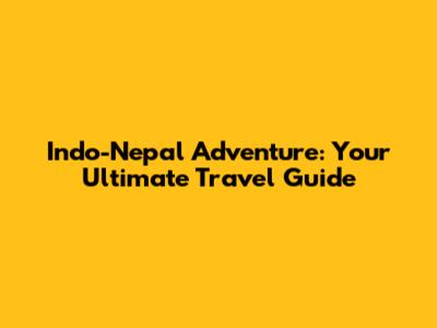 Indo-Nepal Adventure: Your Ultimate Travel Guide