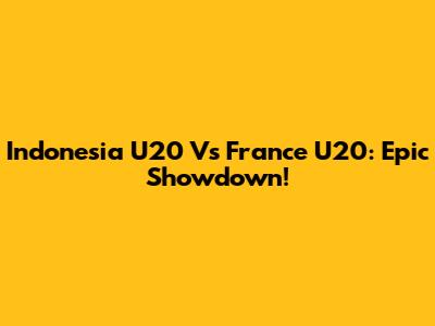 Indonesia U20 Vs France U20: Epic Showdown!