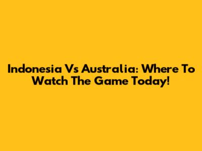 Indonesia Vs Australia: Where To Watch The Game Today!