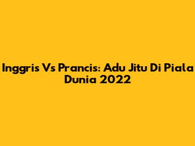 Inggris Vs Prancis: Adu Jitu Di Piala Dunia 2022
