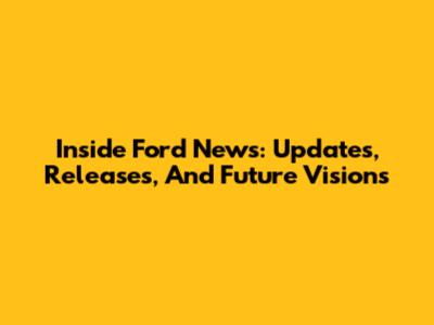 Inside Ford News: Updates, Releases, And Future Visions