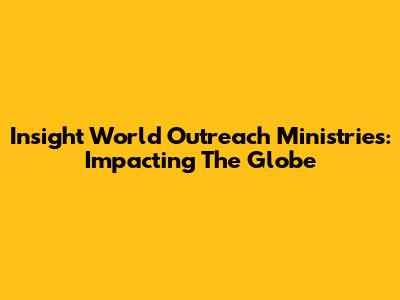 Insight World Outreach Ministries: Impacting The Globe