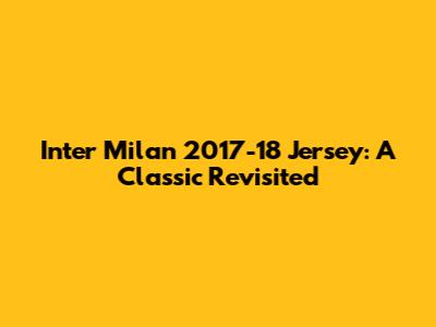 Inter Milan 2017-18 Jersey: A Classic Revisited