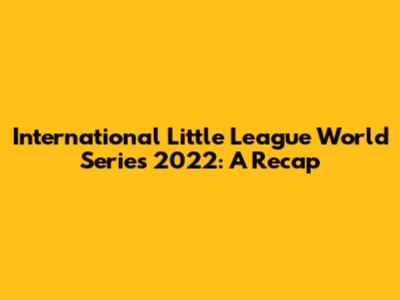International Little League World Series 2022: A Recap
