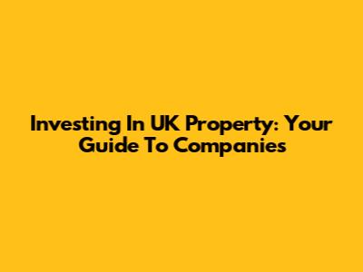 Investing In UK Property: Your Guide To Companies