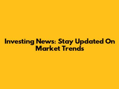 Investing News: Stay Updated On Market Trends