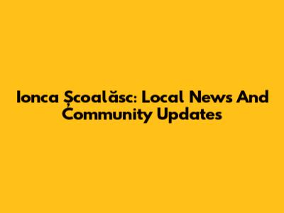 Ionca Școalăsc: Local News And Community Updates