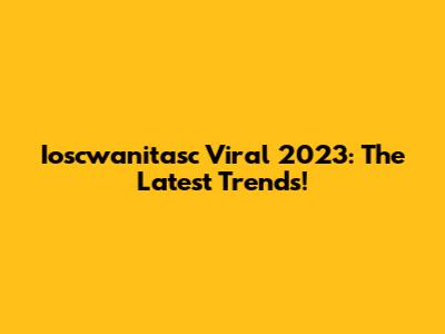 Ioscwanitasc Viral 2023: The Latest Trends!