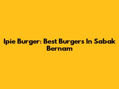 Ipie Burger: Best Burgers In Sabak Bernam