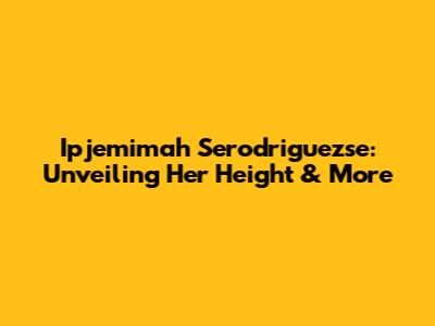Ipjemimah Serodriguezse: Unveiling Her Height & More
