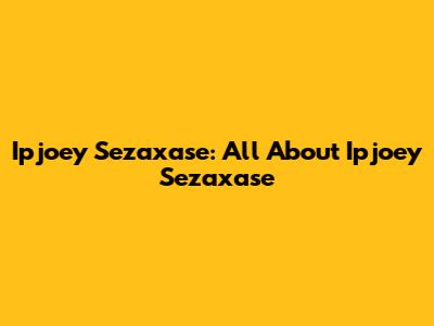 Ipjoey Sezaxase: All About Ipjoey Sezaxase
