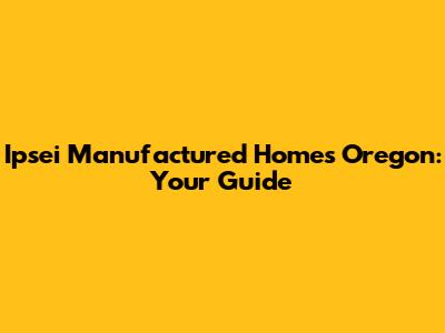 Ipsei Manufactured Homes Oregon: Your Guide
