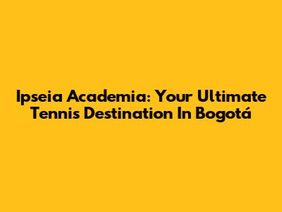Ipseia Academia: Your Ultimate Tennis Destination In Bogotá