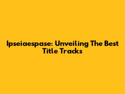 Ipseiaespase: Unveiling The Best Title Tracks