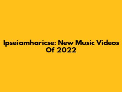 Ipseiamharicse: New Music Videos Of 2022