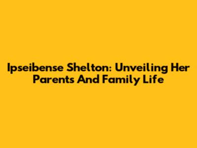 Ipseibense Shelton: Unveiling Her Parents And Family Life