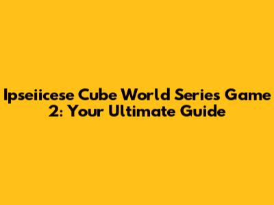 Ipseiicese Cube World Series Game 2: Your Ultimate Guide