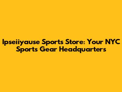 Ipseiiyause Sports Store: Your NYC Sports Gear Headquarters