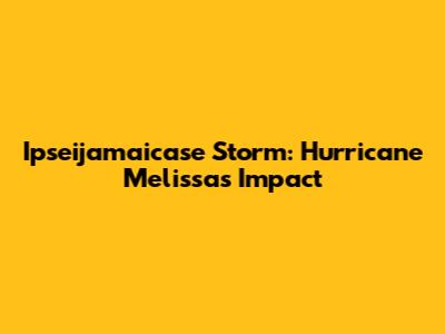 Ipseijamaicase Storm: Hurricane Melissa's Impact
