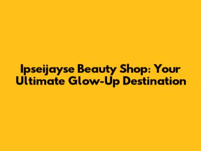 Ipseijayse Beauty Shop: Your Ultimate Glow-Up Destination